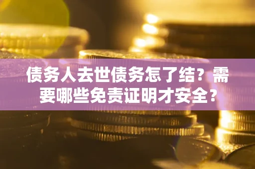 济南债务人去世债务怎了结？需要哪些免责证明才安全？